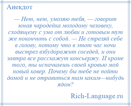 
    — Нет, нет, умоляю тебя, — говорит юная чародейка молодому человеку, сходящему с ума от любви и готовым тут же покончить с собой. — Не стреляй себе в голову, потому что в этот час ночи выстрел взбудоражит соседей, и они завтра все расскажут консьержу. И кроме того, ты испачкаешь своей кровью мой новый ковер. Почему бы тебе не пойти домой и не отравиться там каким—нибудь ядом?