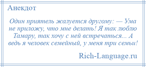 
    Один приятель жалуется другому: — Ума не приложу, что мне делать! Я так люблю Тамару, так хочу с ней встречаться... А ведь я человек семейный, у меня три семьи!
