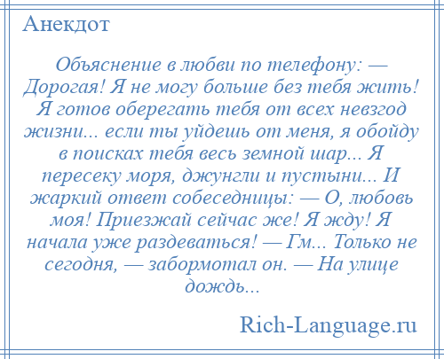 
    Объяснение в любви по телефону: — Дорогая! Я не могу больше без тебя жить! Я готов оберегать тебя от всех невзгод жизни... если ты уйдешь от меня, я обойду в поисках тебя весь земной шар... Я пересеку моря, джунгли и пустыни... И жаркий ответ собеседницы: — О, любовь моя! Приезжай сейчас же! Я жду! Я начала уже раздеваться! — Гм... Только не сегодня, — забормотал он. — На улице дождь...