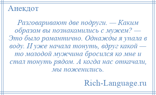 
    Разговаривают две подруги. — Каким образом вы познакомились с мужем? — Это было романтично. Однажды я упала в воду. И уже начала тонуть, вдруг какой — то молодой мужчина бросился ко мне и стал тонуть рядом. А когда нас откачали, мы поженились.