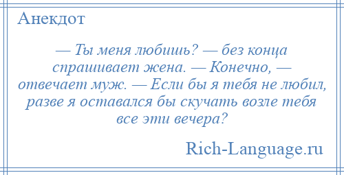 
    — Ты меня любишь? — без конца спрашивает жена. — Конечно, — отвечает муж. — Если бы я тебя не любил, разве я оставался бы скучать возле тебя все эти вечера?