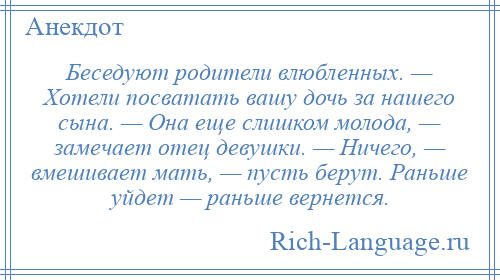 
    Беседуют родители влюбленных. — Хотели посватать вашу дочь за нашего сына. — Она еще слишком молода, — замечает отец девушки. — Ничего, — вмешивает мать, — пусть берут. Раньше уйдет — раньше вернется.