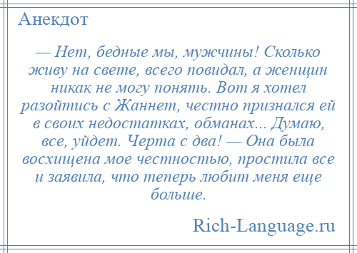 
    — Нет, бедные мы, мужчины! Сколько живу на свете, всего повидал, а женщин никак не могу понять. Вот я хотел разойтись с Жаннет, честно признался ей в своих недостатках, обманах... Думаю, все, уйдет. Черта с два! — Она была восхищена мое честностью, простила все и заявила, что теперь любит меня еще больше.