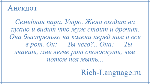 
    Семейная пара. Утро. Жена входит на кухню и видит что муж стоит и дрочит. Она быстренько на колени перед ним и все — в рот. Он: — Ты чего?.. Она: — Ты знаешь, мне легче рот сполоснуть, чем потом пол мыть...