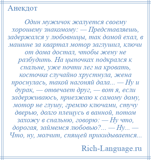 
    Один мужичок жалуется своему хорошему знакомому: — Представляешь, задержался у любовницы, так домой ехал, в машине за квартал мотор заглушил, ключи от дома достал, чтобы жену не разбудить. На цыпочках подкрался к спальне, уже почти лег на кровать, косточка случайно хрустнула, жена проснулась, такой нагоняй дала... — Ну и дурак, — отвечает друг, — вот я, если задерживаюсь, приезжаю к самому дому, мотор не глушу, гремлю ключами, стучу дверью, долго плещусь в ванной, потом захожу в спальню, говорю: — Ну что, дорогая, займемся любовью?... — Ну... — Что, ну, молчит, спящей прикидывается...