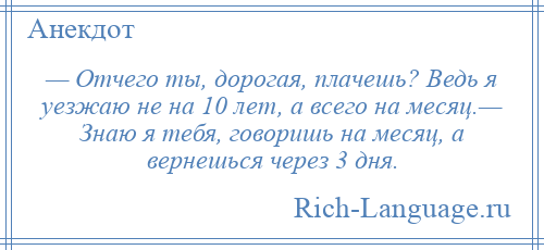 
    — Отчего ты, дорогая, плачешь? Ведь я уезжаю не на 10 лет, а всего на месяц.— Знаю я тебя, говоришь на месяц, а вернешься через 3 дня.