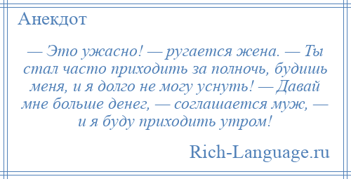 
    — Это ужасно! — ругается жена. — Ты стал часто приходить за полночь, будишь меня, и я долго не могу уснуть! — Давай мне больше денег, — соглашается муж, — и я буду приходить утром!