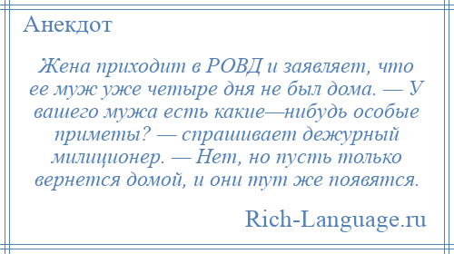
    Жена приходит в РОВД и заявляет, что ее муж уже четыре дня не был дома. — У вашего мужа есть какие—нибудь особые приметы? — спрашивает дежурный милиционер. — Нет, но пусть только вернется домой, и они тут же появятся.