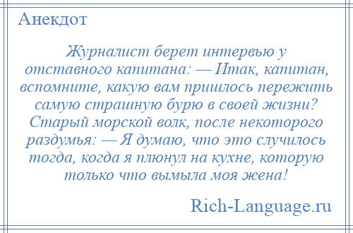 
    Журналист берет интервью у отставного капитана: — Итак, капитан, вспомните, какую вам пришлось пережить самую страшную бурю в своей жизни? Старый морской волк, после некоторого раздумья: — Я думаю, что это случилось тогда, когда я плюнул на кухне, которую только что вымыла моя жена!