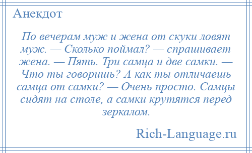 
    По вечерам муж и жена от скуки ловят муж. — Сколько поймал? — спрашивает жена. — Пять. Три самца и две самки. — Что ты говоришь? А как ты отличаешь самца от самки? — Очень просто. Самцы сидят на столе, а самки крутятся перед зеркалом.