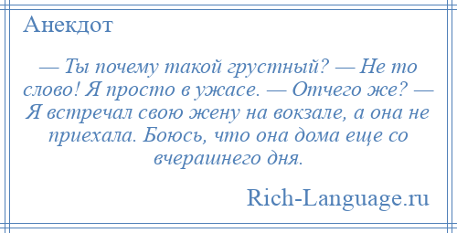 
    — Ты почему такой грустный? — Не то слово! Я просто в ужасе. — Отчего же? — Я встречал свою жену на вокзале, а она не приехала. Боюсь, что она дома еще со вчерашнего дня.