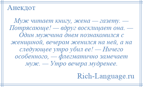 
    Муж читает книгу, жена — газету. — Потрясающе! — вдруг восклицает она. — Один мужчина днем познакомился с женщиной, вечером женился на ней, а на следующее утро убил ее! — Ничего особенного, — флегматично замечает муж. — Утро вечера мудренее.