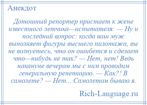 
    Дотошный репортер пристает к жене известного летчика—испытателя: — Ну и последний вопрос: когда ваш муж выполняет фигуры высшего пилотажа, вы не волнуетесь, что он ошибется и сделает что—нибудь не так? — Нет, нет! Ведь накануне вечером мы с ним проводим генеральную репетицию. — Как?! В самолете? — Нет... Самолетом бываю я.