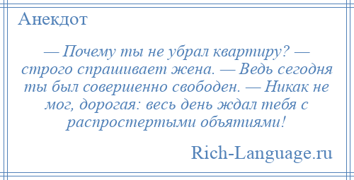 
    — Почему ты не убрал квартиру? — строго спрашивает жена. — Ведь сегодня ты был совершенно свободен. — Никак не мог, дорогая: весь день ждал тебя с распростертыми объятиями!