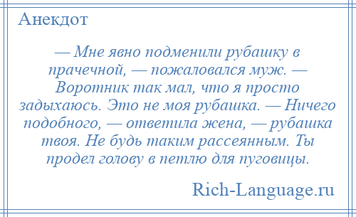 
    — Мне явно подменили рубашку в прачечной, — пожаловался муж. — Воротник так мал, что я просто задыхаюсь. Это не моя рубашка. — Ничего подобного, — ответила жена, — рубашка твоя. Не будь таким рассеянным. Ты продел голову в петлю для пуговицы.