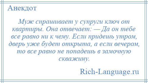 
    Муж спрашивает у супруги ключ от квартиры. Она отвечает: — Да он тебе все равно ни к чему. Если придешь утром, дверь уже будет открыта, а если вечером, то все равно не попадешь в замочную скважину.