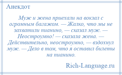 
    Муж и жена приехали на вокзал с огромным багажом. — Жалко, что мы не захватили пианино, — сказал муж. — Неостроумно! — сказала жена. — Действительно, неостроумно, — вздохнул муж. — Дело в том, что я оставил билеты на пианино.
