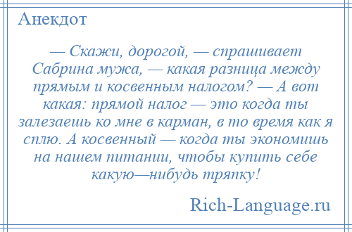 
    — Скажи, дорогой, — спрашивает Сабрина мужа, — какая разница между прямым и косвенным налогом? — А вот какая: прямой налог — это когда ты залезаешь ко мне в карман, в то время как я сплю. А косвенный — когда ты экономишь на нашем питании, чтобы купить себе какую—нибудь тряпку!