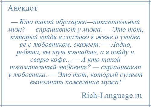 
    — Кто такой образцово—показательный муж? — спрашивают у мужа. — Это тот, который войдя в спальню к жене и увидев ее с любовником, скажет: — Ладно, ребята, вы тут кончайте, а я пойду и сварю кофе... — А кто такой показательный любовник? — спрашивают у любовника. — Это тот, который сумеет выполнить пожелание мужа!