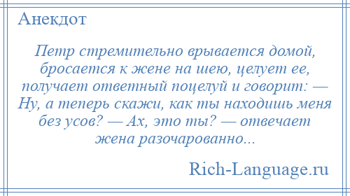 
    Петр стремительно врывается домой, бросается к жене на шею, целует ее, получает ответный поцелуй и говорит: — Ну, а теперь скажи, как ты находишь меня без усов? — Ах, это ты? — отвечает жена разочарованно...