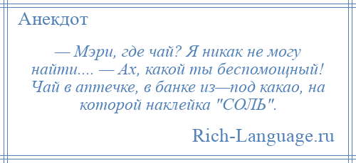 
    — Мэри, где чай? Я никак не могу найти.... — Ах, какой ты беспомощный! Чай в аптечке, в банке из—под какао, на которой наклейка СОЛЬ .