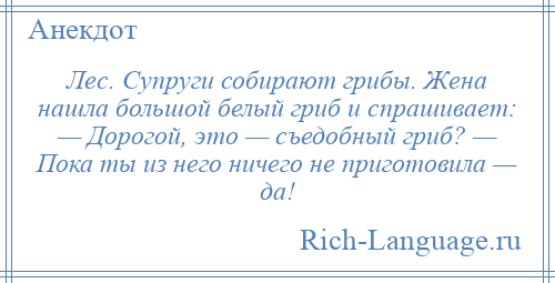 
    Лес. Супруги собирают грибы. Жена нашла большой белый гриб и спрашивает: — Дорогой, это — съедобный гриб? — Пока ты из него ничего не приготовила — да!