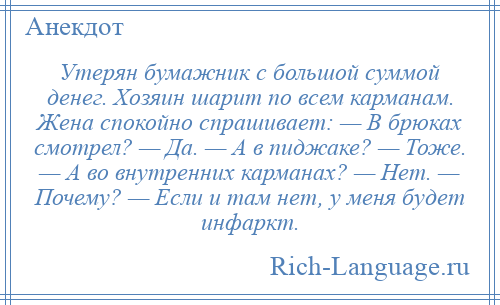 
    Утерян бумажник с большой суммой денег. Хозяин шарит по всем карманам. Жена спокойно спрашивает: — В брюках смотрел? — Да. — А в пиджаке? — Тоже. — А во внутренних карманах? — Нет. — Почему? — Если и там нет, у меня будет инфаркт.