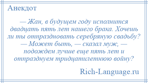 
    — Жан, в будущем году исполнится двадцать пять лет нашего брака. Хочешь ли ты отпраздновать серебряную свадьбу? — Может быть, — сказал муж, — подождем лучше еще пять лет и отпразднуем тридцатилетнюю войну?