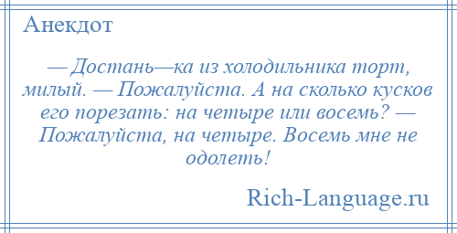 
    — Достань—ка из холодильника торт, милый. — Пожалуйста. А на сколько кусков его порезать: на четыре или восемь? — Пожалуйста, на четыре. Восемь мне не одолеть!