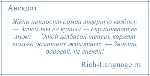 
    Жена приносит домой ливерную колбасу. — Зачем ты ее купила — спрашивает ее муж: — Этой колбасой теперь кормят только домашних животных. — Знаешь, дорогой, не гавкай!