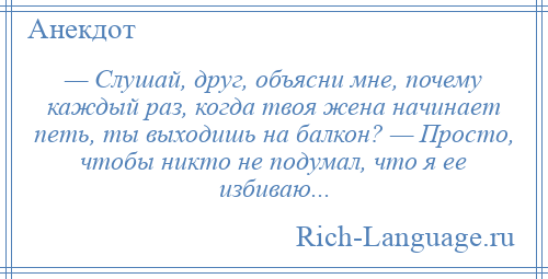 
    — Слушай, друг, объясни мне, почему каждый раз, когда твоя жена начинает петь, ты выходишь на балкон? — Просто, чтобы никто не подумал, что я ее избиваю...