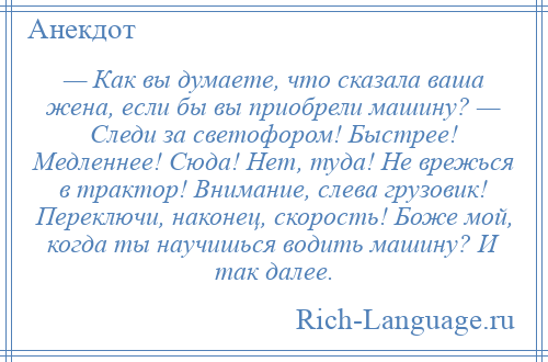 
    — Как вы думаете, что сказала ваша жена, если бы вы приобрели машину? — Следи за светофором! Быстрее! Медленнее! Сюда! Нет, туда! Не врежься в трактор! Внимание, слева грузовик! Переключи, наконец, скорость! Боже мой, когда ты научишься водить машину? И так далее.