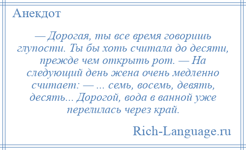 
    — Дорогая, ты все время говоришь глупости. Ты бы хоть считала до десяти, прежде чем открыть рот. — На следующий день жена очень медленно считает: — ... семь, восемь, девять, десять... Дорогой, вода в ванной уже перелилась через край.