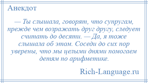 
    — Ты слышала, говорят, что супругам, прежде чем возражать друг другу, следует считать до десяти. — Да, я тоже слышала об этом. Соседи до сих пор уверены, что мы целыми днями помогаем детям по арифметике.