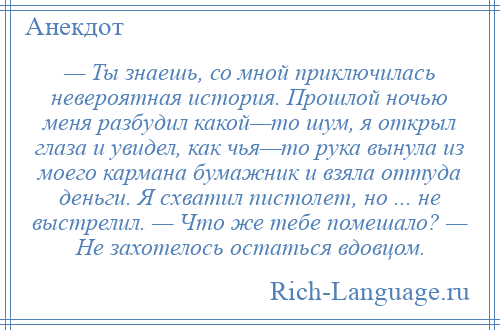 
    — Ты знаешь, со мной приключилась невероятная история. Прошлой ночью меня разбудил какой—то шум, я открыл глаза и увидел, как чья—то рука вынула из моего кармана бумажник и взяла оттуда деньги. Я схватил пистолет, но ... не выстрелил. — Что же тебе помешало? — Не захотелось остаться вдовцом.