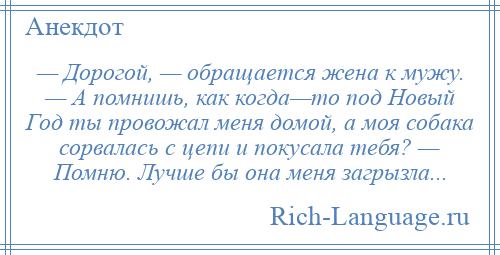 
    — Дорогой, — обращается жена к мужу. — А помнишь, как когда—то под Новый Год ты провожал меня домой, а моя собака сорвалась с цепи и покусала тебя? — Помню. Лучше бы она меня загрызла...