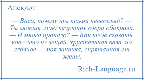 
    — Вася, почему ты такой невеселый? — Ты знаешь, мою квартиру вчера обокрали. — И много пропало? — Как тебе сказать: кое—что из вещей, хрустальная ваза, но главное — моя заначка, спрятанная от жены.