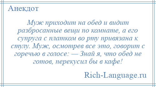 
    Муж приходит на обед и видит разбросанные вещи по комнате, а его супруга с платком во рту привязана к стулу. Муж, осмотрев все это, говорит с горечью в голосе: — Знай я, что обед не готов, перекусил бы в кафе!