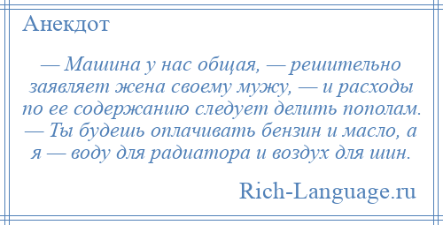 
    — Машина у нас общая, — решительно заявляет жена своему мужу, — и расходы по ее содержанию следует делить пополам. — Ты будешь оплачивать бензин и масло, а я — воду для радиатора и воздух для шин.