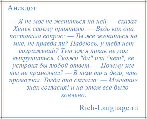 
    — Я не мог не жениться на ней, — сказал Хенек своему приятелю. — Ведь как она поставила вопрос: — Ты же женишься на мне, не правда ли? Надеюсь, у тебя нет возражений? Тут уж я никак не мог выкрутиться. Скажи да или нет , ее устроил бы любой ответ. — Почему же ты не промолчал? — В том то и дело, что промолчал. Тогда она сказала: — Молчание — знак согласия! и на этом все было кончено.