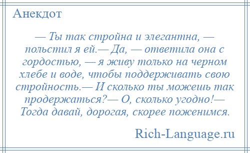 
    — Ты так стройна и элегантна, — польстил я ей.— Да, — ответила она с гордостью, — я живу только на черном хлебе и воде, чтобы поддерживать свою стройность.— И сколько ты можешь так продержаться?— О, сколько угодно!— Тогда давай, дорогая, скорее поженимся.