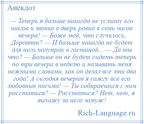 
    — Теперь я больше никогда не услышу его шагов и звонка в дверь ровно в семь часов вечера! — Боже мой, что случилось, Доротти? — И больше никогда не будет для него полумрак в гостиной... — Да ты что? — Больше он не будет сидеть теперь по три вечера в неделю и называть меня нежными словами, как он делал все эти два года! А сегодня вечером я сожгу все его любовные письма! — Ты собираешься с ним расстаться? — Расстаться? Нет, нет, я выхожу за него замуж!