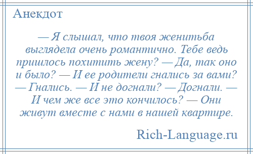 
    — Я слышал, что твоя женитьба выглядела очень романтично. Тебе ведь пришлось похитить жену? — Да, так оно и было? — И ее родители гнались за вами? — Гнались. — И не догнали? — Догнали. — И чем же все это кончилось? — Они живут вместе с нами в нашей квартире.