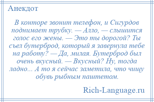 
    В конторе звонит телефон, и Сигурдов поднимает трубку. — Алло, — слышится голос его жены. — Это ты дорогой? Ты съел бутерброд, который я завернула тебе на работу? — Да, милая. Бутерброд был очень вкусный. — Вкусный? Ну, тогда ладно... А то я сейчас заметила, что чищу обувь рыбным паштетом.