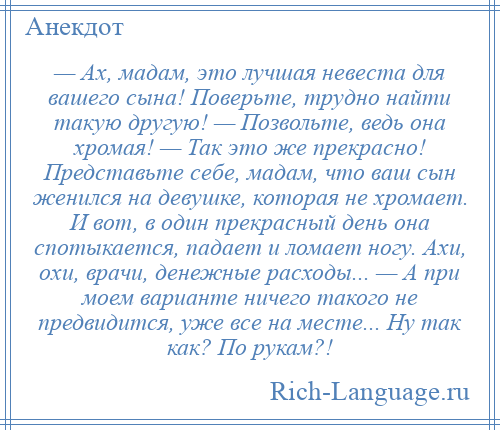 
    — Ах, мадам, это лучшая невеста для вашего сына! Поверьте, трудно найти такую другую! — Позвольте, ведь она хромая! — Так это же прекрасно! Представьте себе, мадам, что ваш сын женился на девушке, которая не хромает. И вот, в один прекрасный день она спотыкается, падает и ломает ногу. Ахи, охи, врачи, денежные расходы... — А при моем варианте ничего такого не предвидится, уже все на месте... Ну так как? По рукам?!