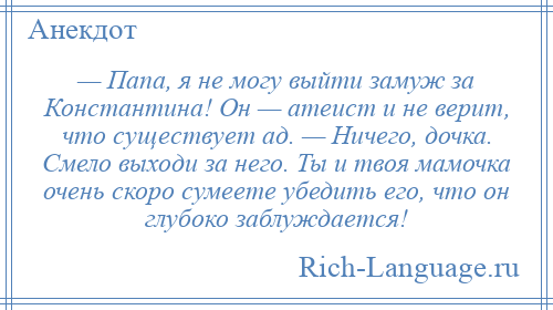 
    — Папа, я не могу выйти замуж за Константина! Он — атеист и не верит, что существует ад. — Ничего, дочка. Смело выходи за него. Ты и твоя мамочка очень скоро сумеете убедить его, что он глубоко заблуждается!