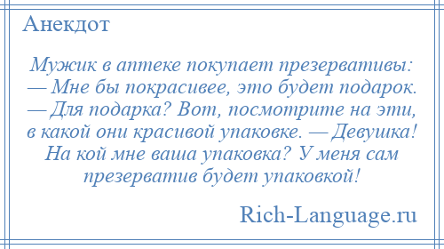 
    Мужик в аптеке покупает презервативы: — Мне бы покрасивее, это будет подарок. — Для подарка? Вот, посмотрите на эти, в какой они красивой упаковке. — Девушка! На кой мне ваша упаковка? У меня сам презерватив будет упаковкой!