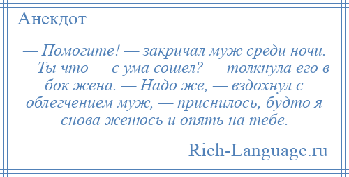 
    — Помогите! — закричал муж среди ночи. — Ты что — с ума сошел? — толкнула его в бок жена. — Надо же, — вздохнул с облегчением муж, — приснилось, будто я снова женюсь и опять на тебе.