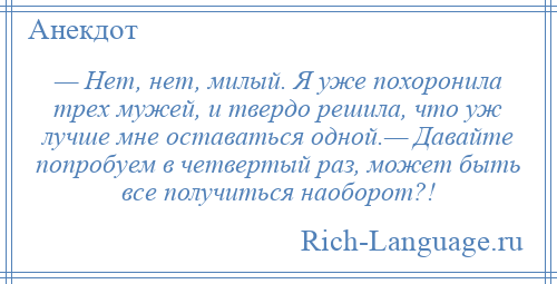 
    — Нет, нет, милый. Я уже похоронила трех мужей, и твердо решила, что уж лучше мне оставаться одной.— Давайте попробуем в четвертый раз, может быть все получиться наоборот?!