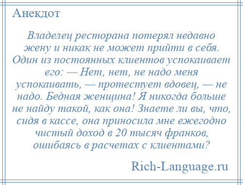 
    Владелец ресторана потерял недавно жену и никак не может прийти в себя. Один из постоянных клиентов успокаивает его: — Нет, нет, не надо меня успокаивать, — протестует вдовец, — не надо. Бедная женщина! Я никогда больше не найду такой, как она! Знаете ли вы, что, сидя в кассе, она приносила мне ежегодно чистый доход в 20 тысяч франков, ошибаясь в расчетах с клиентами?